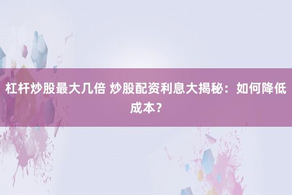 杠杆炒股最大几倍 炒股配资利息大揭秘：如何降低成本？