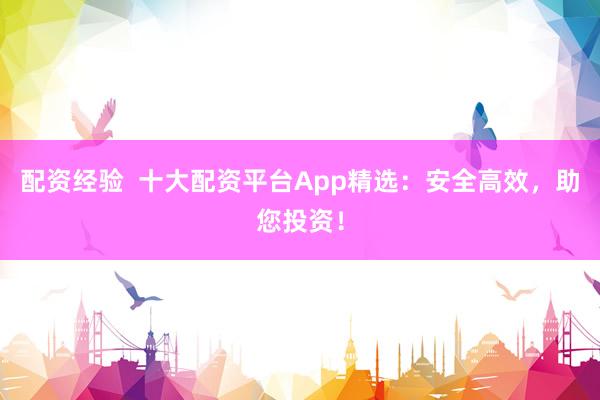 配资经验  十大配资平台App精选：安全高效，助您投资！