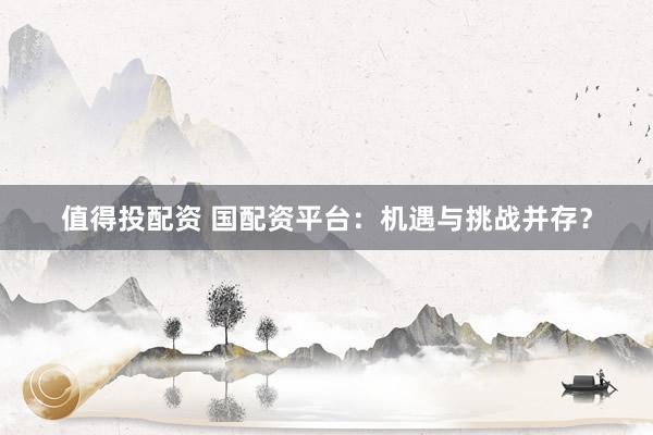 值得投配资 国配资平台：机遇与挑战并存？