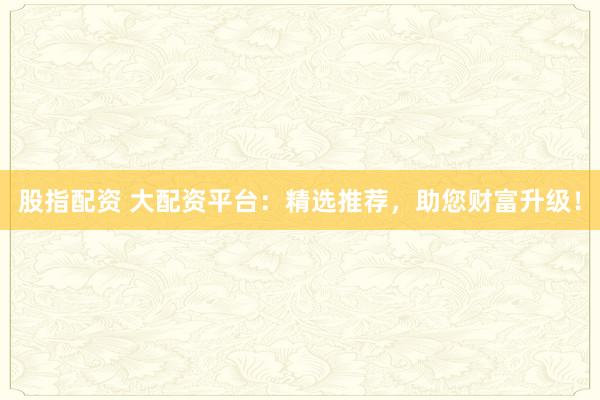 股指配资 大配资平台：精选推荐，助您财富升级！
