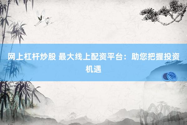 网上杠杆炒股 最大线上配资平台：助您把握投资机遇