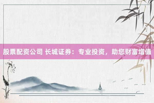 股票配资公司 长城证券：专业投资，助您财富增值