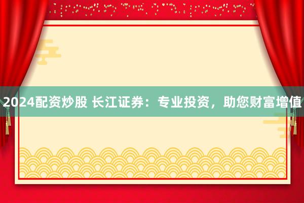 2024配资炒股 长江证券：专业投资，助您财富增值