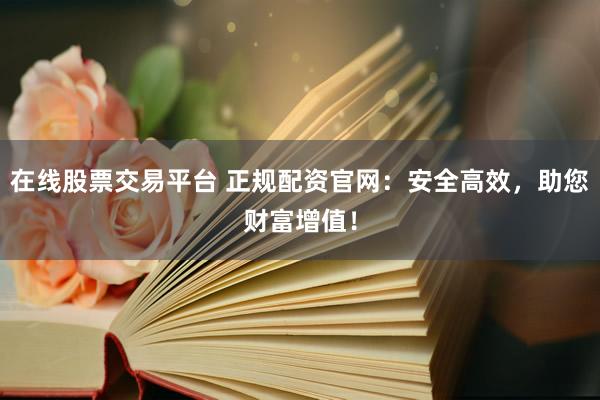在线股票交易平台 正规配资官网：安全高效，助您财富增值！