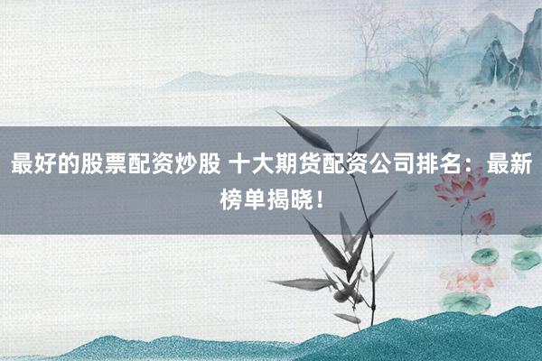 最好的股票配资炒股 十大期货配资公司排名：最新榜单揭晓！