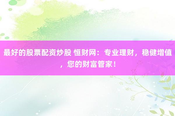 最好的股票配资炒股 恒财网：专业理财，稳健增值，您的财富管家！
