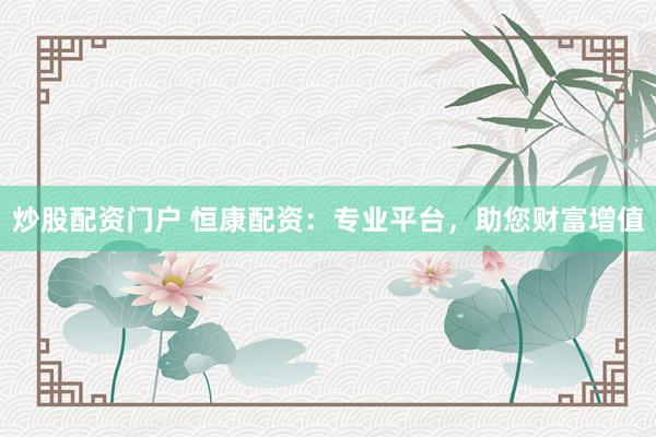 炒股配资门户 恒康配资：专业平台，助您财富增值