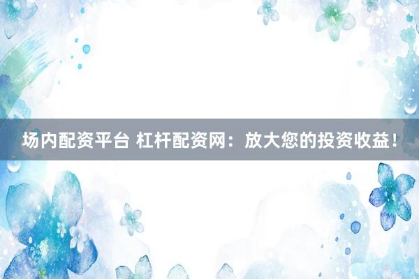 场内配资平台 杠杆配资网：放大您的投资收益！