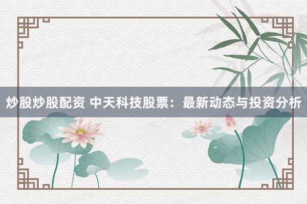 炒股炒股配资 中天科技股票：最新动态与投资分析