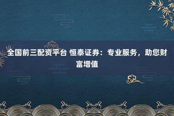 全国前三配资平台 恒泰证券：专业服务，助您财富增值