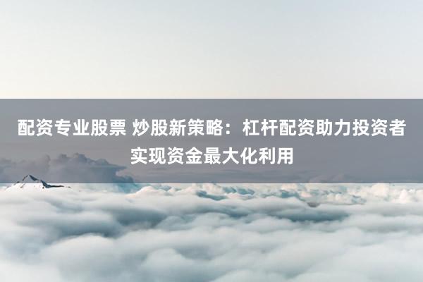 配资专业股票 炒股新策略：杠杆配资助力投资者实现资金最大化利用