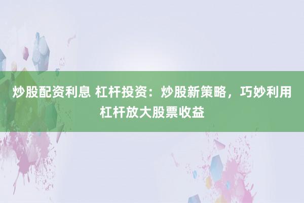 炒股配资利息 杠杆投资：炒股新策略，巧妙利用杠杆放大股票收益