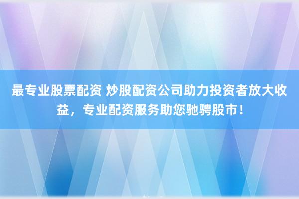 最专业股票配资 炒股配资公司助力投资者放大收益，专业配资服务助您驰骋股市！