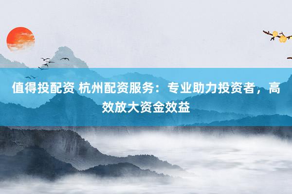 值得投配资 杭州配资服务：专业助力投资者，高效放大资金效益