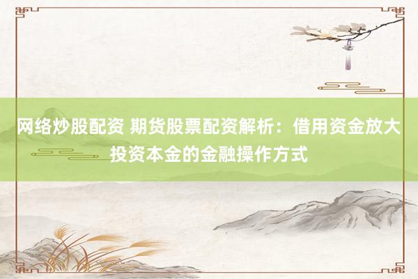 网络炒股配资 期货股票配资解析：借用资金放大投资本金的金融操作方式