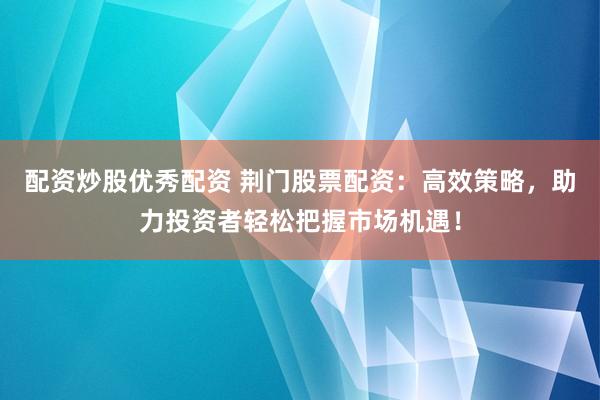 配资炒股优秀配资 荆门股票配资：高效策略，助力投资者轻松把握市场机遇！