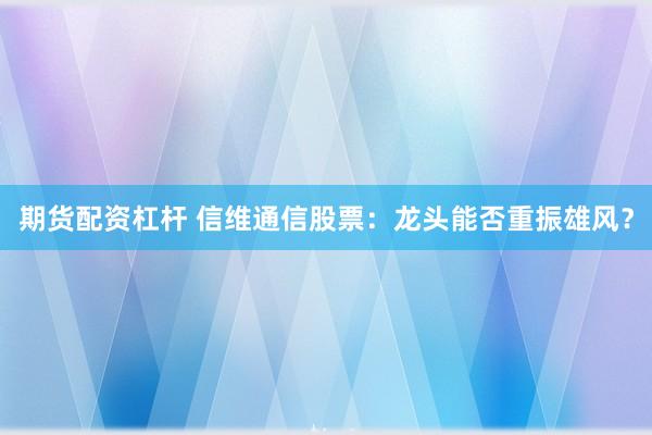 期货配资杠杆 信维通信股票：龙头能否重振雄风？