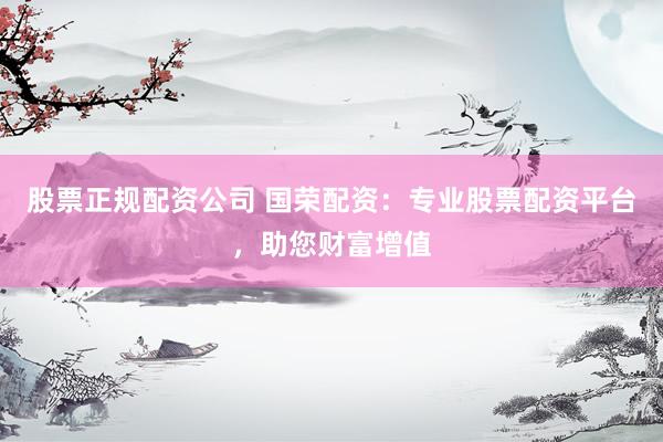 股票正规配资公司 国荣配资：专业股票配资平台，助您财富增值