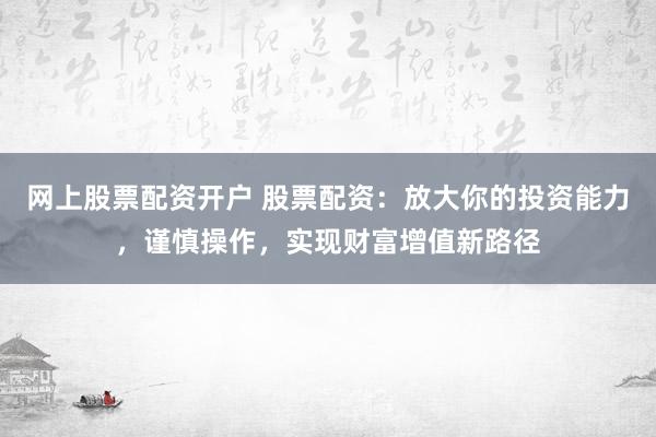 网上股票配资开户 股票配资：放大你的投资能力，谨慎操作，实现财富增值新路径