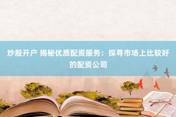 炒股开户 揭秘优质配资服务：探寻市场上比较好的配资公司