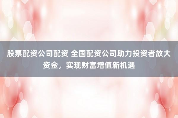 股票配资公司配资 全国配资公司助力投资者放大资金，实现财富增值新机遇