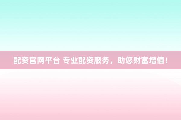 配资官网平台 专业配资服务，助您财富增值！