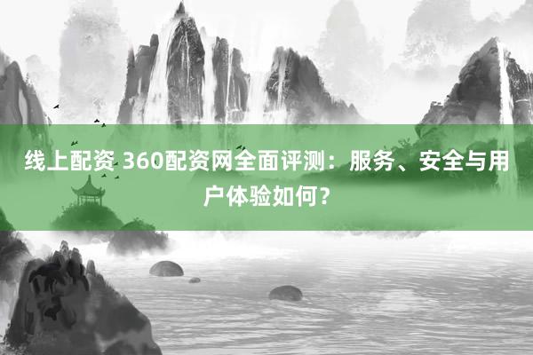 线上配资 360配资网全面评测：服务、安全与用户体验如何？