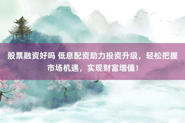 股票融资好吗 低息配资助力投资升级，轻松把握市场机遇，实现财富增值！