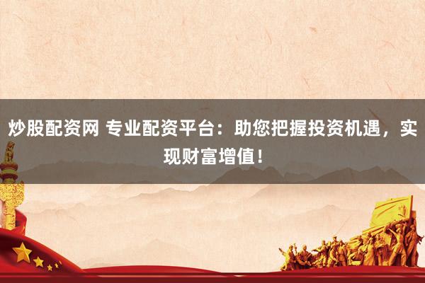 炒股配资网 专业配资平台：助您把握投资机遇，实现财富增值！