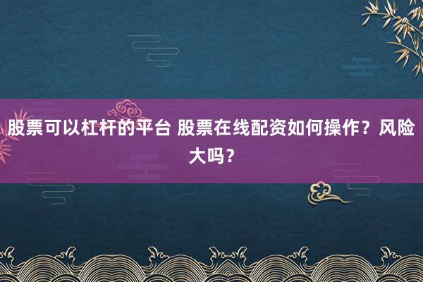 股票可以杠杆的平台 股票在线配资如何操作？风险大吗？