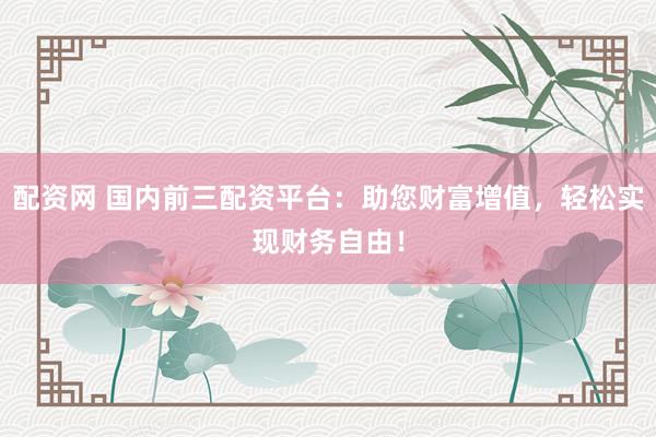 配资网 国内前三配资平台：助您财富增值，轻松实现财务自由！