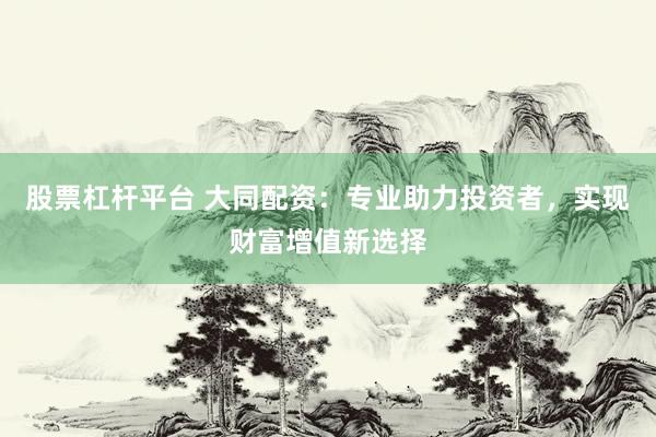 股票杠杆平台 大同配资：专业助力投资者，实现财富增值新选择