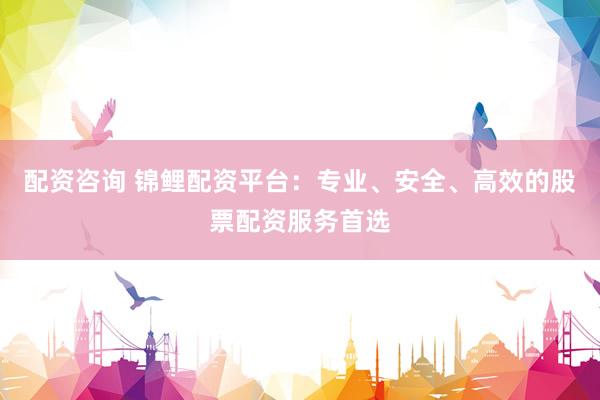 配资咨询 锦鲤配资平台：专业、安全、高效的股票配资服务首选