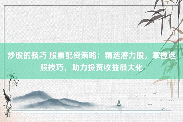 炒股的技巧 股票配资策略：精选潜力股，掌握选股技巧，助力投资收益最大化