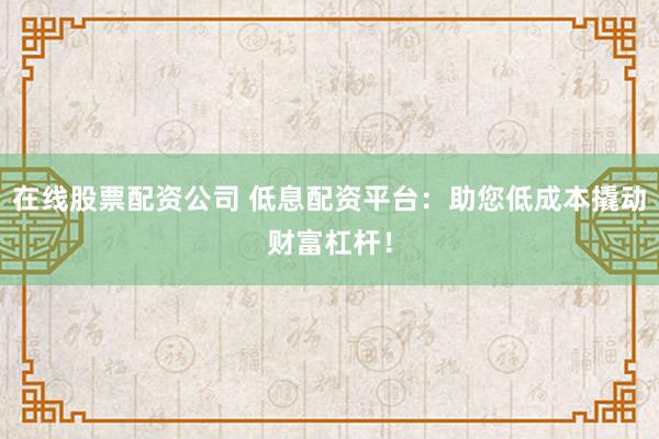 在线股票配资公司 低息配资平台：助您低成本撬动财富杠杆！