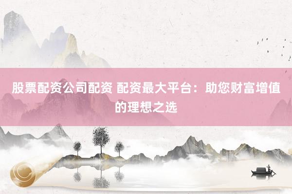 股票配资公司配资 配资最大平台：助您财富增值的理想之选