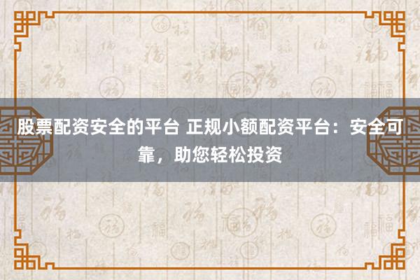 股票配资安全的平台 正规小额配资平台：安全可靠，助您轻松投资