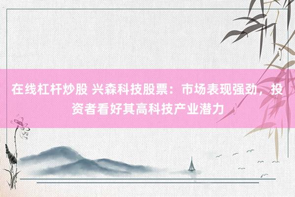 在线杠杆炒股 兴森科技股票：市场表现强劲，投资者看好其高科技产业潜力