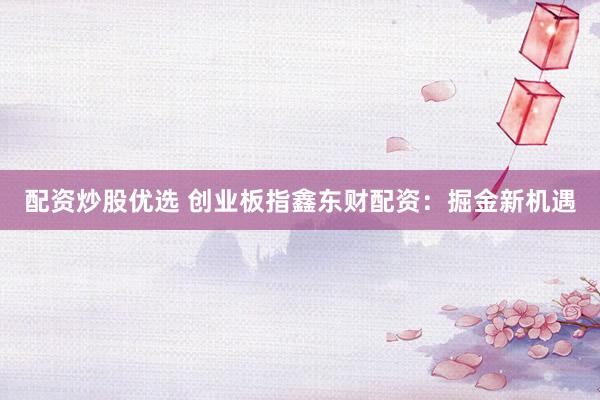 配资炒股优选 创业板指鑫东财配资：掘金新机遇