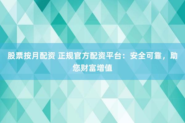 股票按月配资 正规官方配资平台：安全可靠，助您财富增值