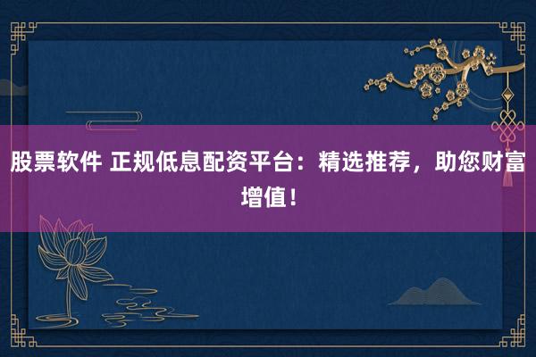 股票软件 正规低息配资平台：精选推荐，助您财富增值！