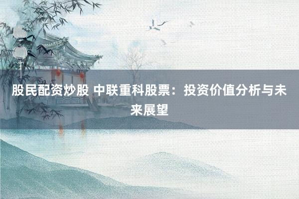 股民配资炒股 中联重科股票：投资价值分析与未来展望