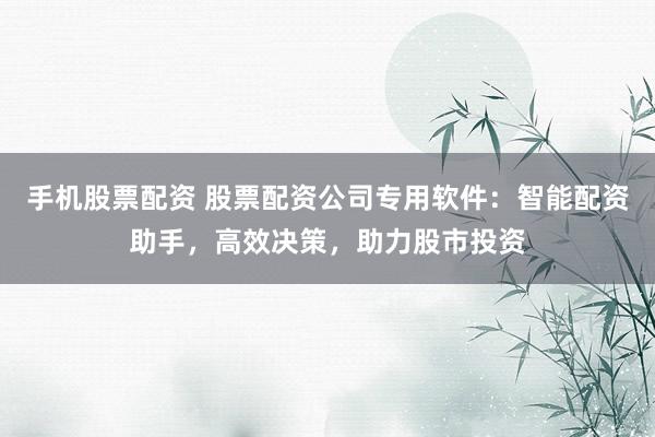 手机股票配资 股票配资公司专用软件：智能配资助手，高效决策，助力股市投资