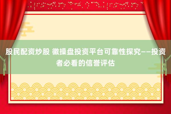股民配资炒股 徽操盘投资平台可靠性探究——投资者必看的信誉评估