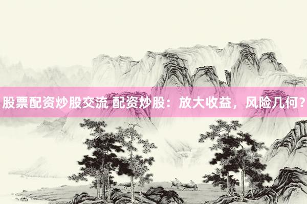 股票配资炒股交流 配资炒股：放大收益，风险几何？