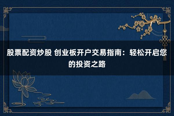 股票配资炒股 创业板开户交易指南：轻松开启您的投资之路