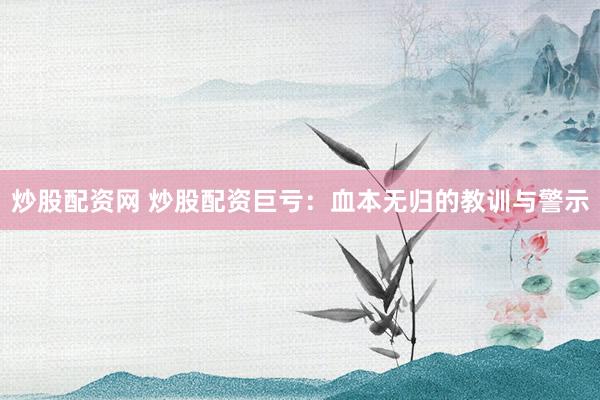 炒股配资网 炒股配资巨亏：血本无归的教训与警示