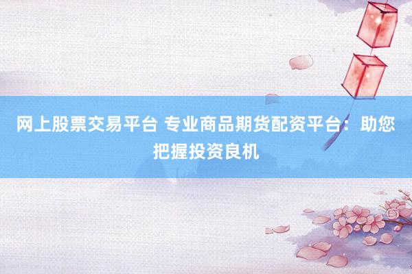 网上股票交易平台 专业商品期货配资平台：助您把握投资良机