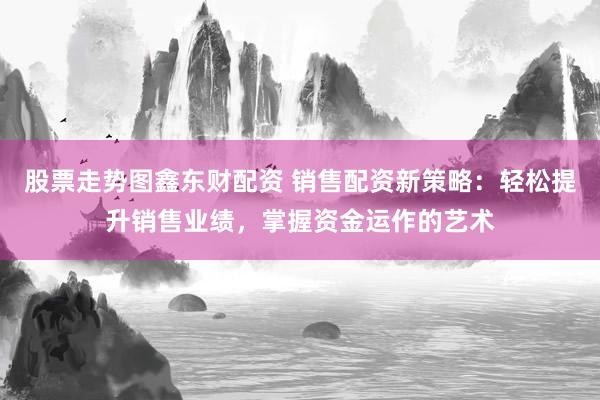 股票走势图鑫东财配资 销售配资新策略：轻松提升销售业绩，掌握资金运作的艺术
