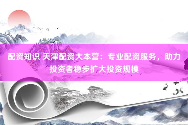 配资知识 天津配资大本营：专业配资服务，助力投资者稳步扩大投资规模